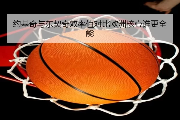 约基奇与东契奇效率值对比欧洲核心谁更全能